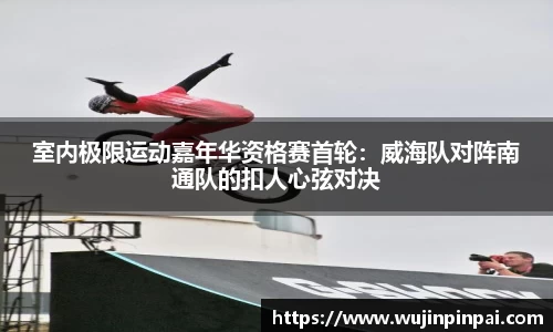 室内极限运动嘉年华资格赛首轮：威海队对阵南通队的扣人心弦对决