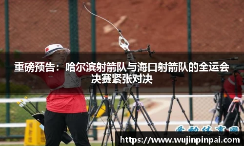 重磅预告：哈尔滨射箭队与海口射箭队的全运会决赛紧张对决